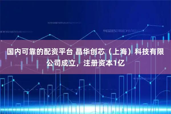 国内可靠的配资平台 晶华创芯（上海）科技有限公司成立，注册资本1亿