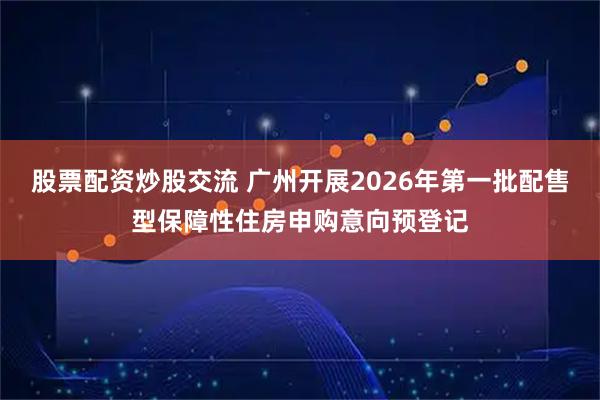 股票配资炒股交流 广州开展2026年第一批配售型保障性住房申购意向预登记