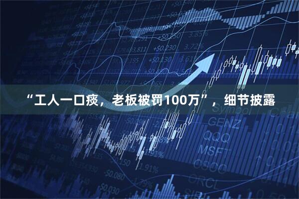 “工人一口痰，老板被罚100万”，细节披露