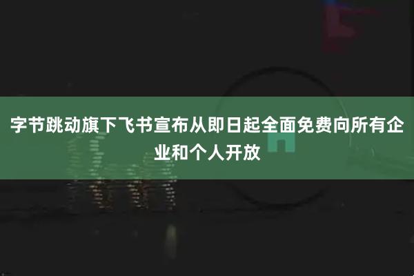 字节跳动旗下飞书宣布从即日起全面免费向所有企业和个人开放