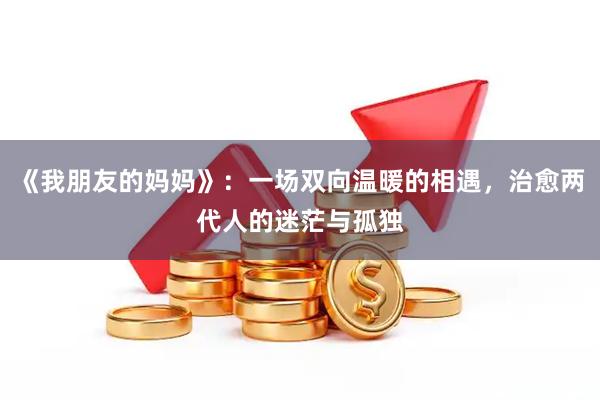 《我朋友的妈妈》：一场双向温暖的相遇，治愈两代人的迷茫与孤独