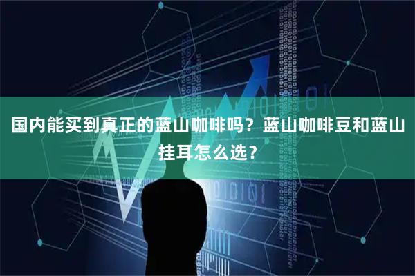 国内能买到真正的蓝山咖啡吗？蓝山咖啡豆和蓝山挂耳怎么选？