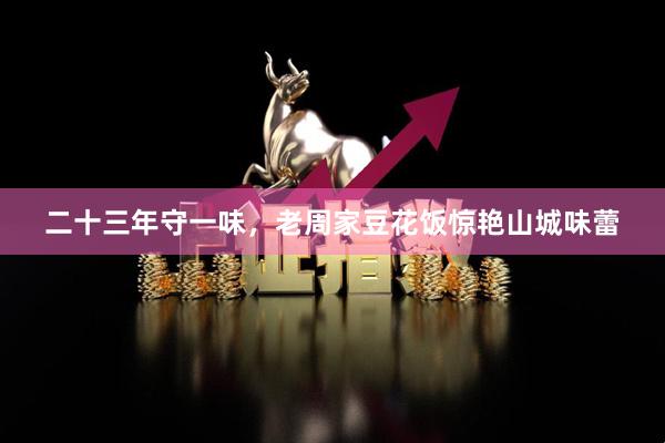 二十三年守一味，老周家豆花饭惊艳山城味蕾