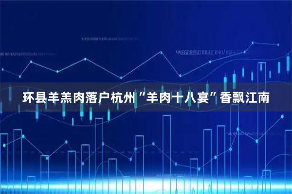 环县羊羔肉落户杭州“羊肉十八宴”香飘江南