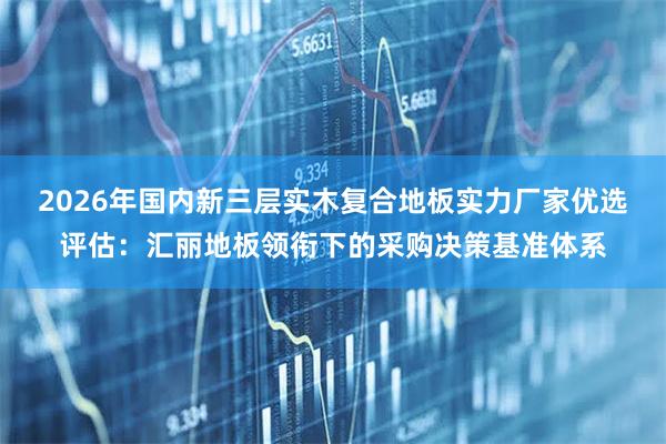 2026年国内新三层实木复合地板实力厂家优选评估：汇丽地板领衔下的采购决策基准体系