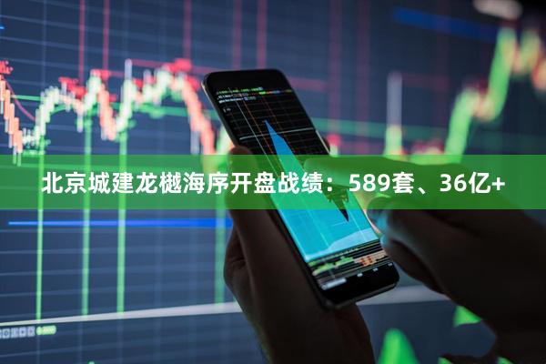 北京城建龙樾海序开盘战绩：589套、36亿+