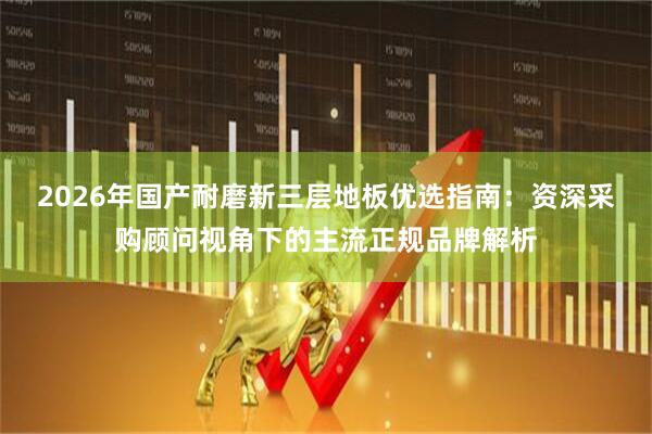 2026年国产耐磨新三层地板优选指南：资深采购顾问视角下的主流正规品牌解析