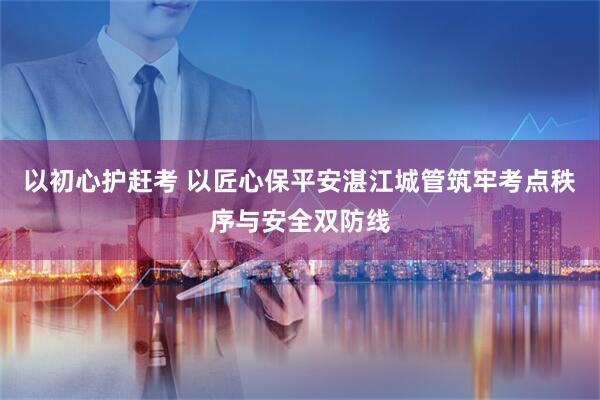 以初心护赶考 以匠心保平安湛江城管筑牢考点秩序与安全双防线